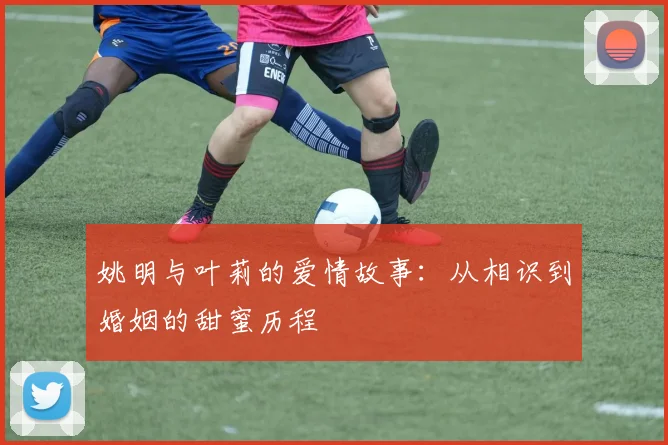 姚明与叶莉的爱情故事：从相识到婚姻的甜蜜历程