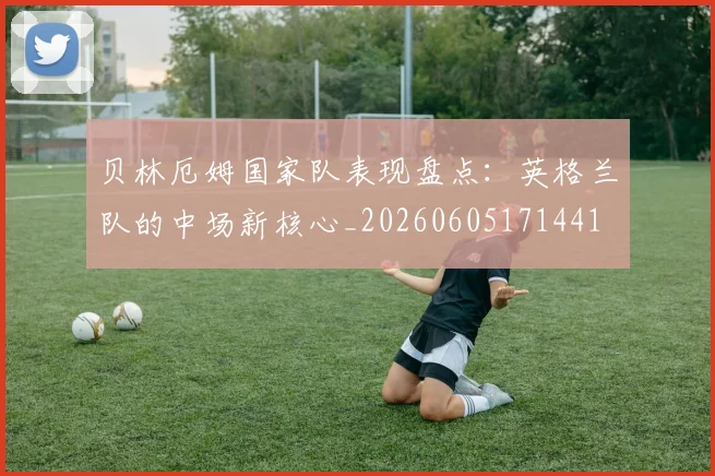 贝林厄姆国家队表现盘点：英格兰队的中场新核心_20260605171441
