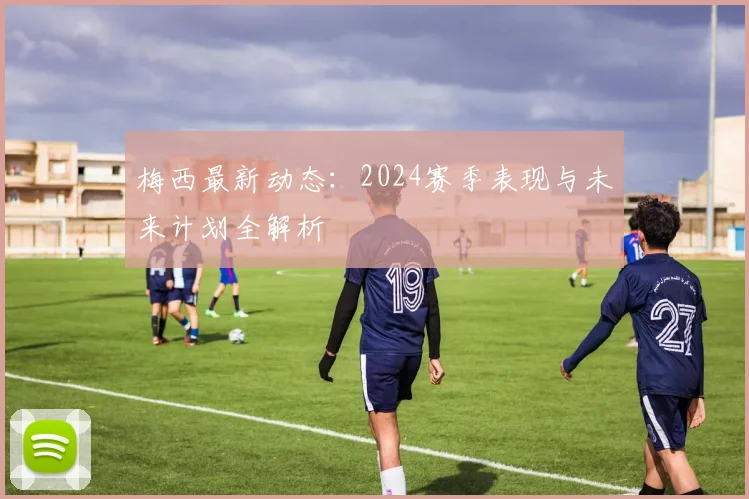 梅西最新动态：2024赛季表现与未来计划全解析