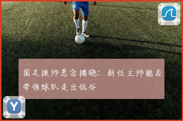 国足换帅悬念揭晓：新任主帅能否带领球队走出低谷