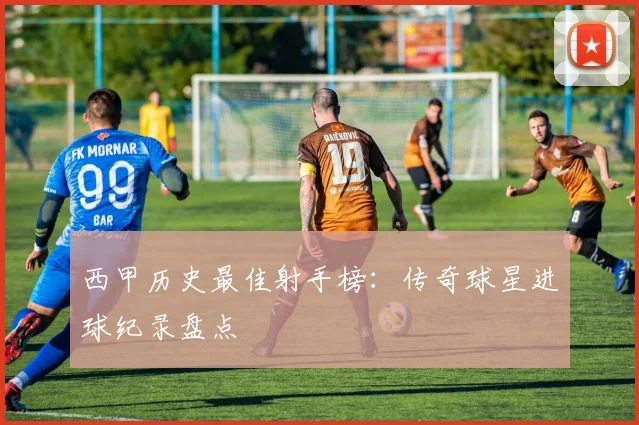 西甲历史最佳射手榜：传奇球星进球纪录盘点