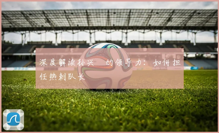 深度解读孙兴慜的领导力：如何担任热刺队长