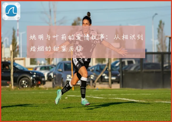 姚明与叶莉的爱情故事：从相识到婚姻的甜蜜历程
