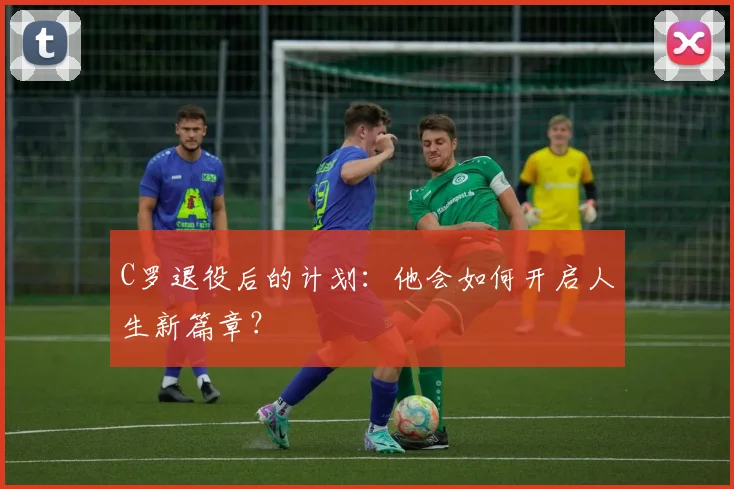 C罗退役后的计划：他会如何开启人生新篇章？