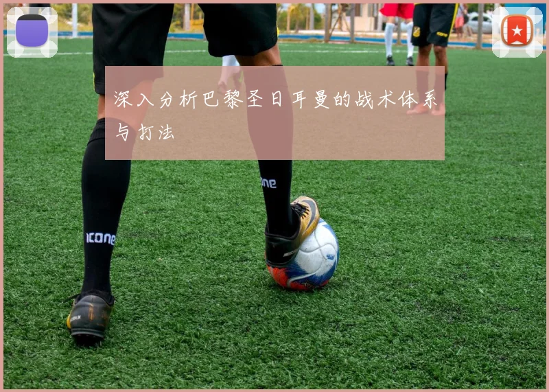 深入分析巴黎圣日耳曼的战术体系与打法