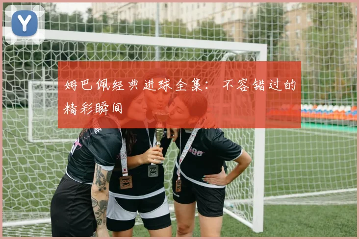 姆巴佩经典进球全集：不容错过的精彩瞬间