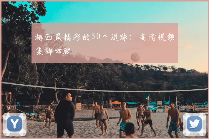 梅西最精彩的50个进球：高清视频集锦回顾