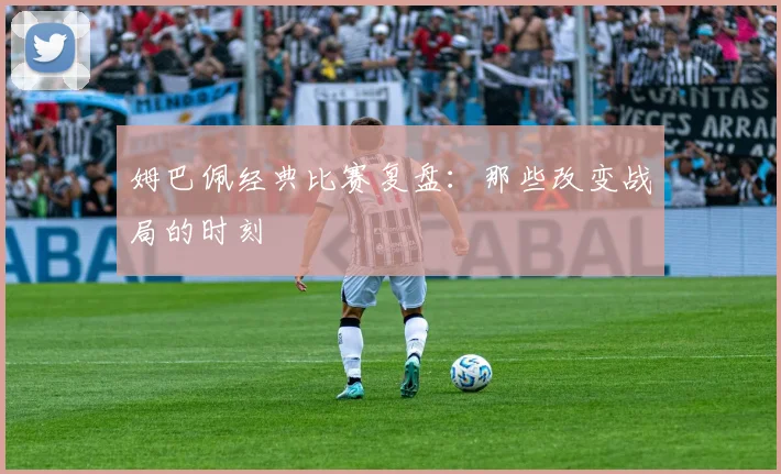 姆巴佩经典比赛复盘：那些改变战局的时刻