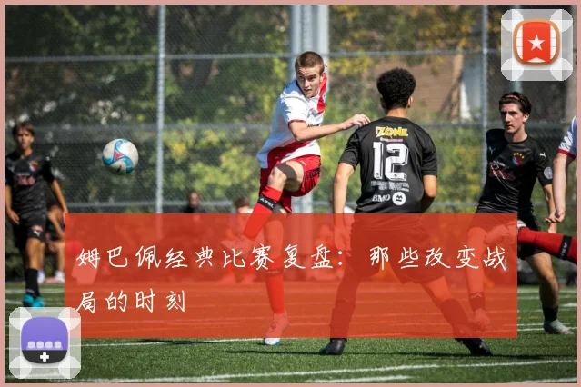 姆巴佩经典比赛复盘：那些改变战局的时刻