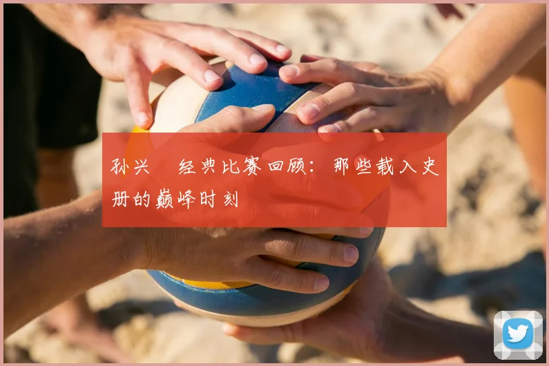 孙兴慜经典比赛回顾：那些载入史册的巅峰时刻