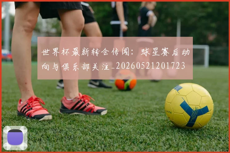 世界杯最新转会传闻：球星赛后动向与俱乐部关注_20260521201723