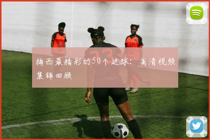 梅西最精彩的50个进球：高清视频集锦回顾