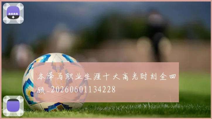 本泽马职业生涯十大高光时刻全回顾_20260601134228