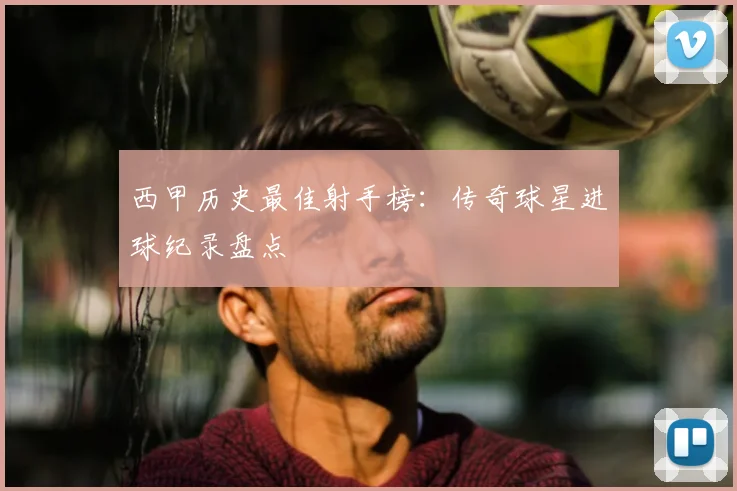 西甲历史最佳射手榜：传奇球星进球纪录盘点