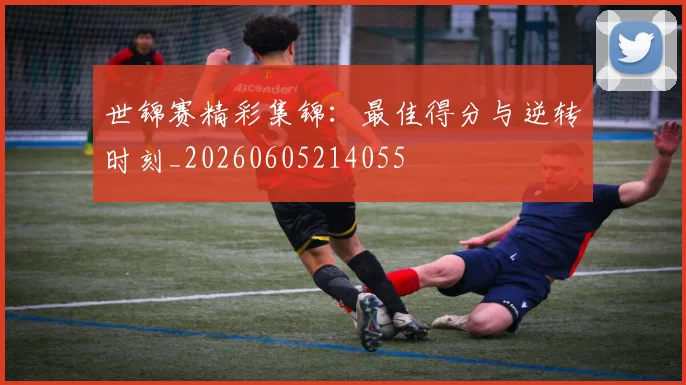 世锦赛精彩集锦：最佳得分与逆转时刻_20260605214055