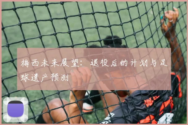 梅西未来展望：退役后的计划与足球遗产预测