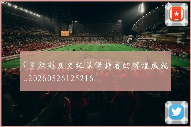 C罗欧冠历史纪录保持者的辉煌成就_20260526125216
