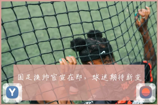 国足换帅官宣在即，球迷期待新变革
